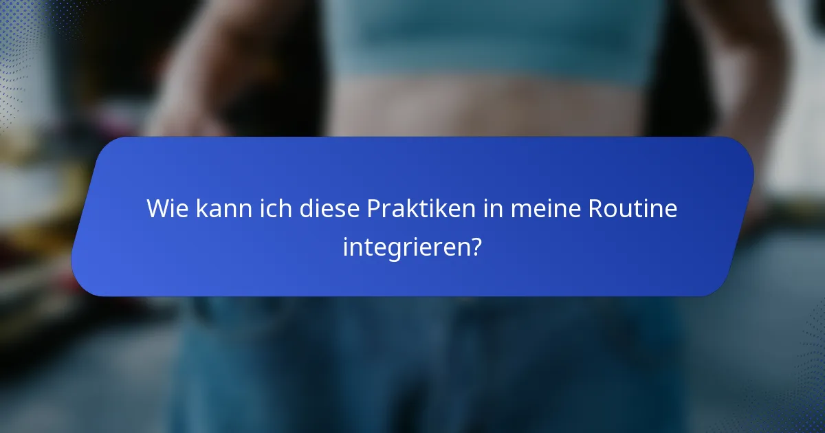Wie kann ich diese Praktiken in meine Routine integrieren?