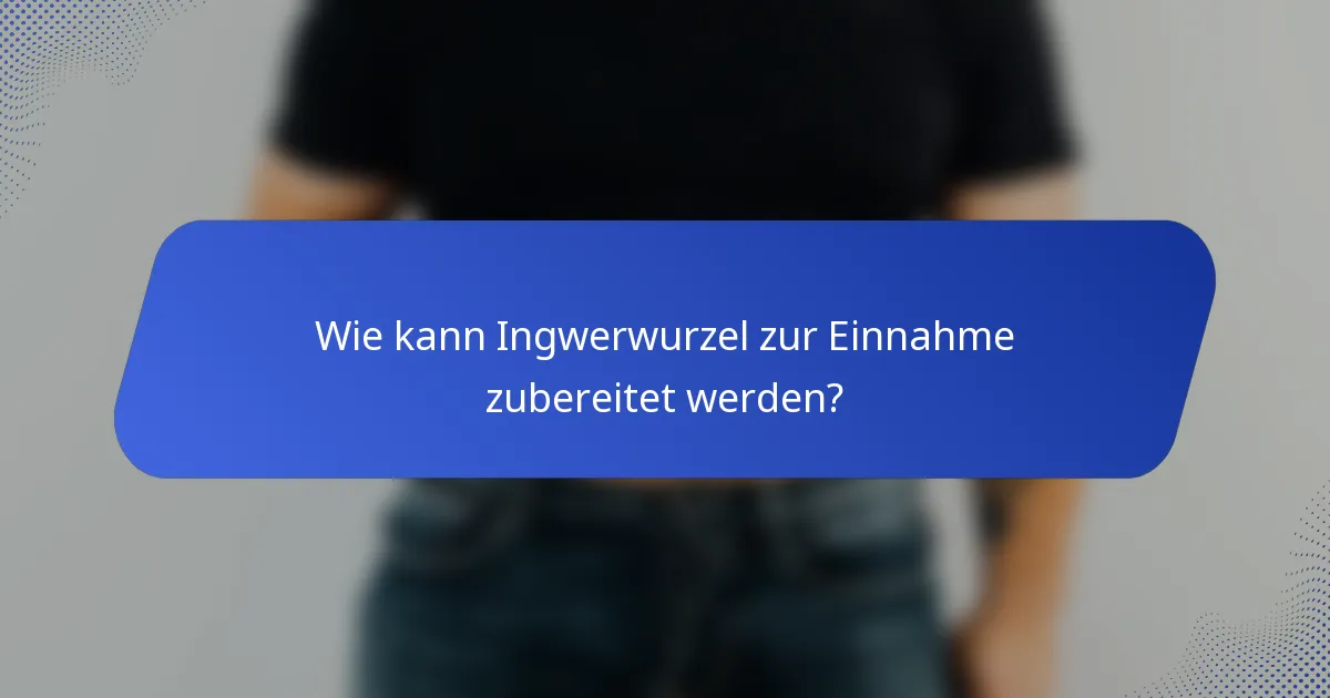 Wie kann Ingwerwurzel zur Einnahme zubereitet werden?